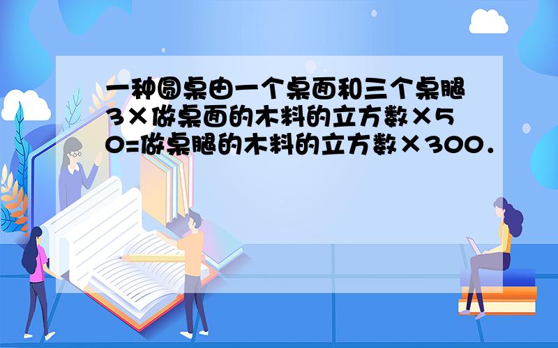 一种圆桌由一个桌面和三个桌腿3×做桌面的木料的立方数×50=做桌腿的木料的立方数×300．