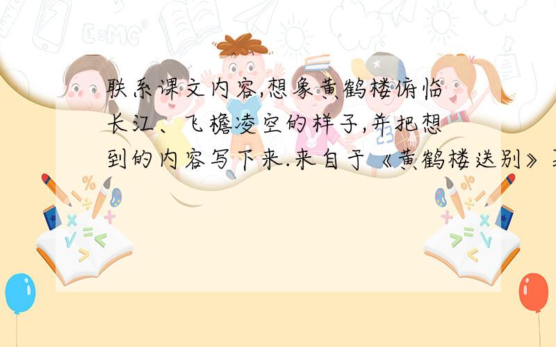 联系课文内容,想象黄鹤楼俯临长江、飞檐凌空的样子,并把想到的内容写下来.来自于《黄鹤楼送别》暮春三月,长江边烟雾迷蒙,繁花似锦,年轻的李白正在黄鹤楼上为大诗人孟浩然饯行.　　黄