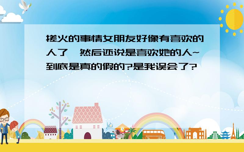 搓火的事情女朋友好像有喜欢的人了,然后还说是喜欢她的人~到底是真的假的?是我误会了?