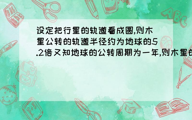 设定把行星的轨道看成圆,则木星公转的轨道半径约为地球的5.2倍又知地球的公转周期为一年,则木星的公转周期约为多少年?