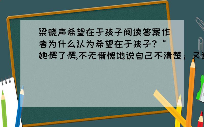 梁晓声希望在于孩子阅读答案作者为什么认为希望在于孩子?“她愣了愣,不无惭愧地说自己不清楚；又说你应该比我清楚呀”写出了她怎样的性格特点听了孩子们的竞选过程,“我和他们的老