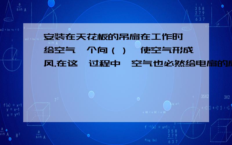 安装在天花板的吊扇在工作时,给空气一个向（）,使空气形成风.在这一过程中,空气也必然给电扇的扇叶一个向（）的作用力