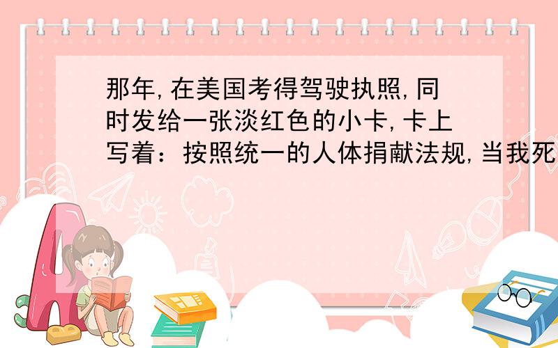 那年,在美国考得驾驶执照,同时发给一张淡红色的小卡,卡上写着：按照统一的人体捐献法规,当我死之时,我作如下选择：a捐献我的任一器官和部件.　　b捐献我的心脏起搏器（植入日期为某