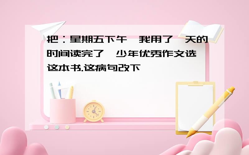 把：星期五下午,我用了一天的时间读完了【少年优秀作文选】这本书.这病句改下