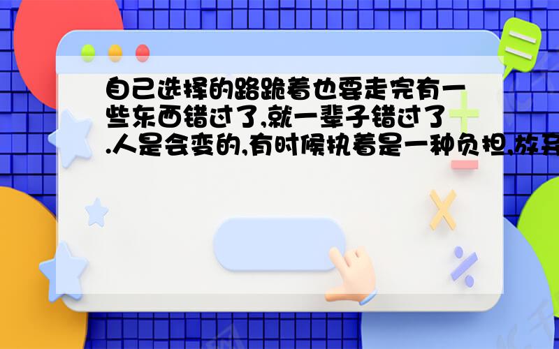 自己选择的路跪着也要走完有一些东西错过了,就一辈子错过了.人是会变的,有时候执着是一种负担,放弃是一种解脱,人没有完美,承诺是一张白纸,再厚的剧本也有了结局,我想我知道眼泪的味