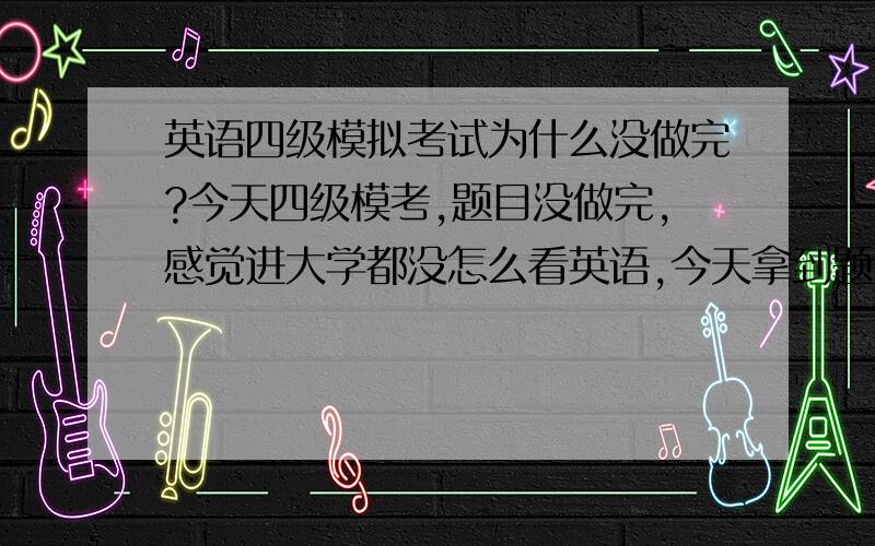 英语四级模拟考试为什么没做完?今天四级模考,题目没做完,感觉进大学都没怎么看英语,今天拿到题目选词和一篇阅读没做完,以前我大概是选词会没做完,想问下哪不足,需要提高哪些东西,