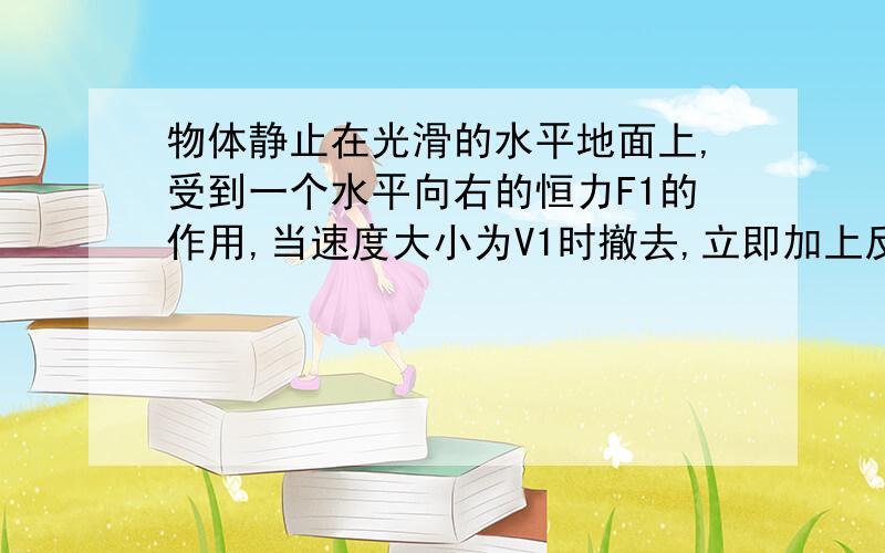 物体静止在光滑的水平地面上,受到一个水平向右的恒力F1的作用,当速度大小为V1时撤去,立即加上反向的另一个恒力F2,作用相同时间后物体回到出发点,速度大小为V2,求F1F2比值和V1V2比值