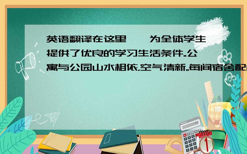 英语翻译在这里——为全体学生提供了优良的学习生活条件。公寓与公园山水相依，空气清新。每间宿舍配备了空调、热水、饮用开水，配置了环保书桌、衣柜等家具。你可以在“湘信院”