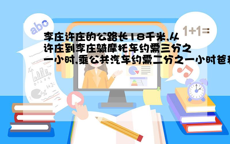 李庄许庄的公路长18千米,从许庄到李庄骑摩托车约需三分之一小时,乘公共汽车约需二分之一小时爸和小华准备从许庄到李庄去玩,爸骑摩托车,小华乘公共汽车,他们同时出发,当爸到李庄后,小