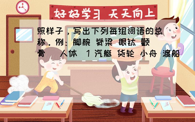 照样子，写出下列每组词语的总称。例：脚腕 脊梁 眼睑 颧骨 （人体）1 汽艇 货轮 小舟 渡船 （ ）2 广播 电视 网络 报刊（ ）3 亭 台 楼 阁 （　）求大师帮帮忙