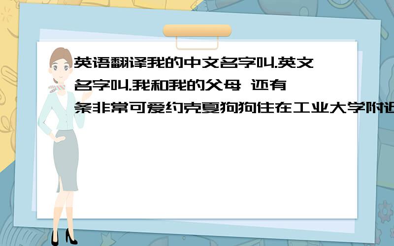 英语翻译我的中文名字叫.英文名字叫.我和我的父母 还有一条非常可爱约克夏狗狗住在工业大学附近 我平时喜欢和家人一起去工业大学的游泳馆游泳 这是我们全家最喜爱的运动我最大的爱