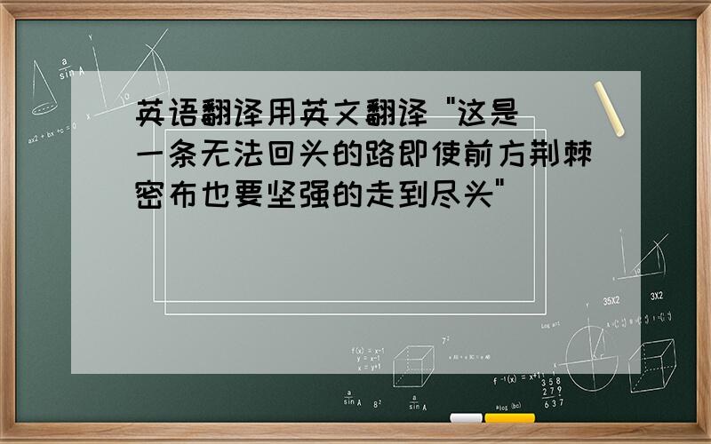 英语翻译用英文翻译 ''这是一条无法回头的路即使前方荆棘密布也要坚强的走到尽头''