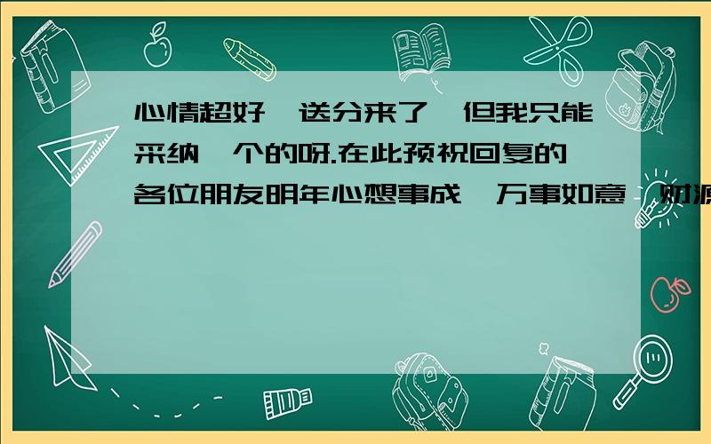 心情超好,送分来了,但我只能采纳一个的呀.在此预祝回复的各位朋友明年心想事成,万事如意,财源广进!ww344349678,你怎么说话这么难听的呀?