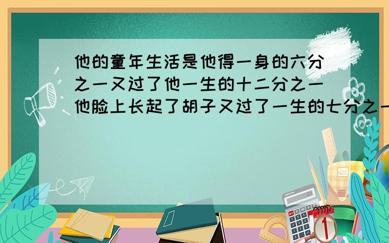 他的童年生活是他得一身的六分之一又过了他一生的十二分之一他脸上长起了胡子又过了一生的七分之一他结婚.五年后有了个儿子可怜得儿子只活了他的一生的二分之一他有活了四年,这才