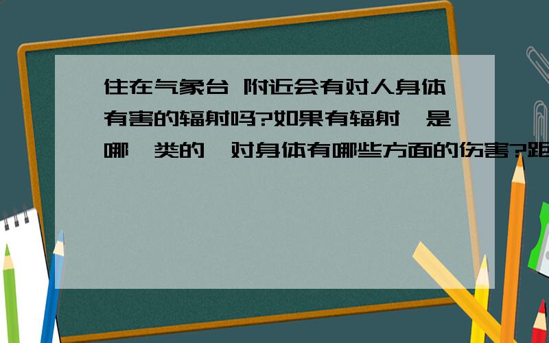 住在气象台 附近会有对人身体有害的辐射吗?如果有辐射,是哪一类的,对身体有哪些方面的伤害?距离多远以上,辐射会减弱.