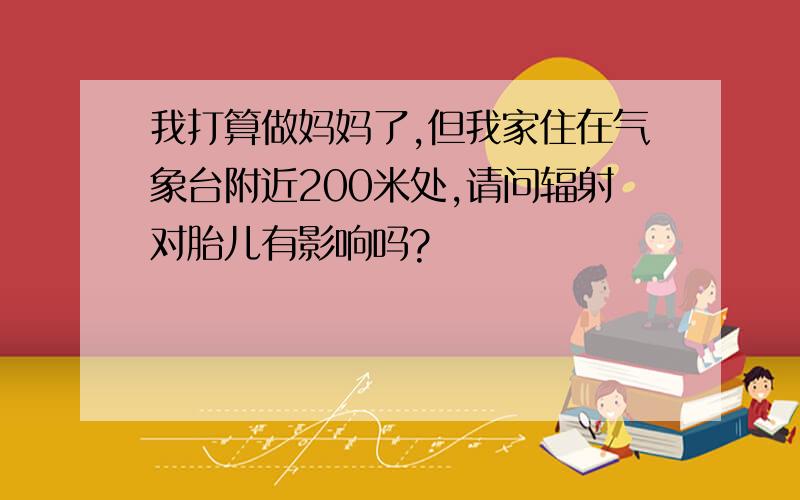 我打算做妈妈了,但我家住在气象台附近200米处,请问辐射对胎儿有影响吗?