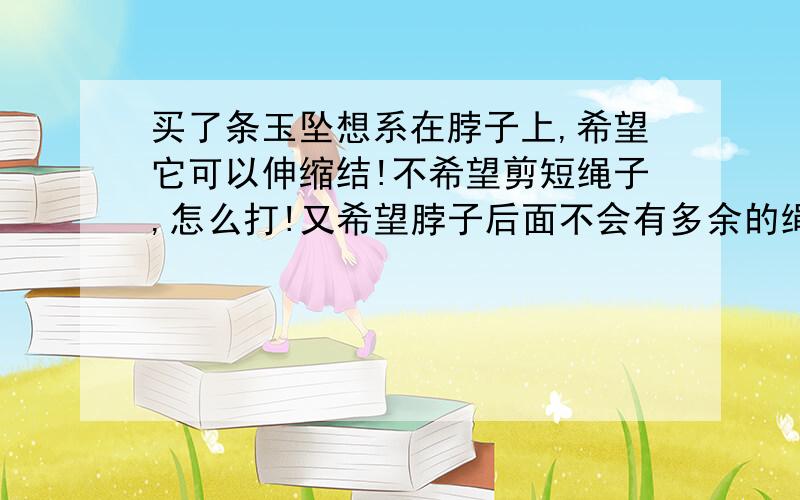 买了条玉坠想系在脖子上,希望它可以伸缩结!不希望剪短绳子,怎么打!又希望脖子后面不会有多余的绳子拖着.