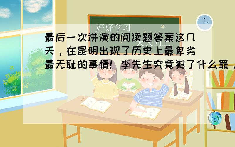 最后一次讲演的阅读题答案这几天，在昆明出现了历史上最卑劣最无耻的事情！李先生究竟犯了什么罪，竟遭此毒手？他只不过用笔写写文章，用嘴说说话，而他所写的，所说的，都无非是