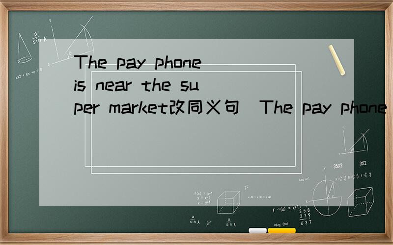 The pay phone is near the super market改同义句  The pay phone is ___    ___  the supermarket