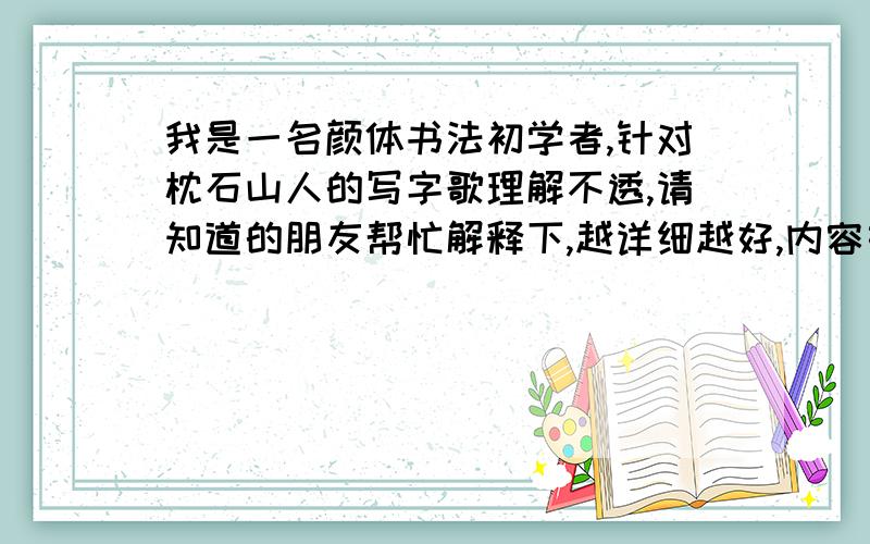 我是一名颜体书法初学者,针对枕石山人的写字歌理解不透,请知道的朋友帮忙解释下,越详细越好,内容如下：（准备）字正身先正,肘悬肩宜沉,心中存立意,下笔自有神.（执笔）厌押钩格抵,指