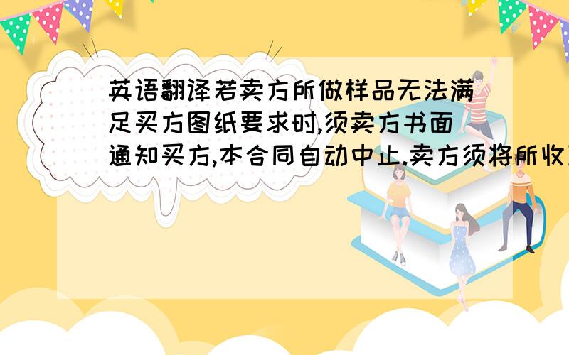 英语翻译若卖方所做样品无法满足买方图纸要求时,须卖方书面通知买方,本合同自动中止.卖方须将所收到的30%合同金额预收款於3周内全额退还给买方.