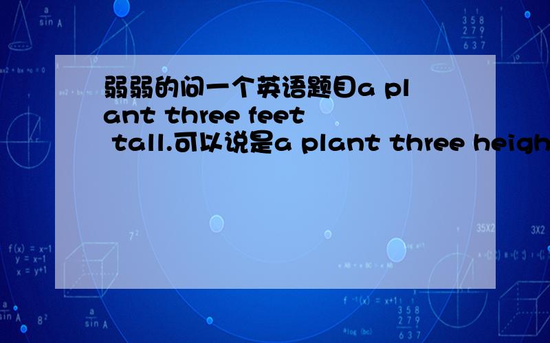 弱弱的问一个英语题目a plant three feet tall.可以说是a plant three height吗因为tall是形容词啊,怎么可以放在最后面,我觉得height比较合适啊我是觉得tall放在后面不是后面因该再放个名词嘛。因为形