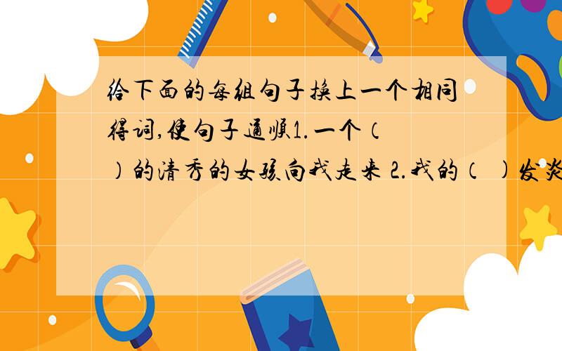 给下面的每组句子换上一个相同得词,使句子通顺1.一个（ ）的清秀的女孩向我走来 2.我的（ )发炎了,很痛我一定要把这件事弄出点（ ）再走 这条路是通往城里的（ ）3.这（ ）汤味道真好这