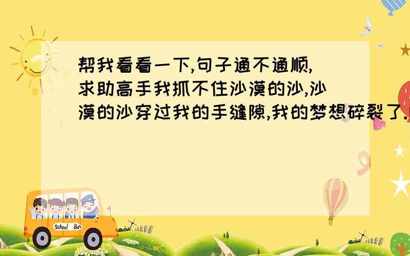 帮我看看一下,句子通不通顺,求助高手我抓不住沙漠的沙,沙漠的沙穿过我的手缝隙,我的梦想碎裂了.哦，请教我怎么改句子