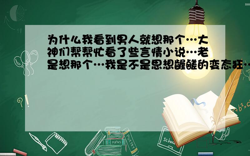 为什么我看到男人就想那个…大神们帮帮忙看了些言情小说…老是想那个…我是不是思想龌鹾的变态狂…我会走火入魔吗