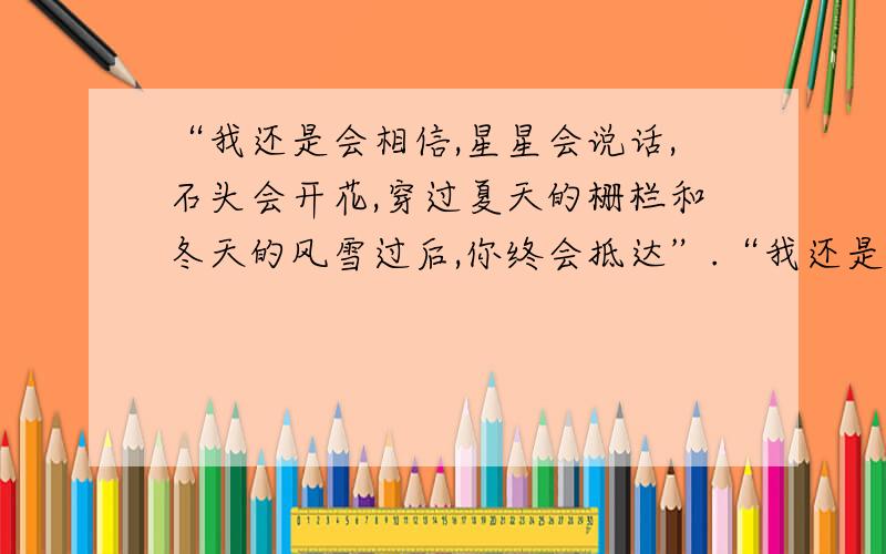 “我还是会相信,星星会说话,石头会开花,穿过夏天的栅栏和冬天的风雪过后,你终会抵达”.“我还是会相信,星星会说话,石头会开花,穿过夏天的栅栏和冬天的风雪过后,你终会抵达”.要准确,