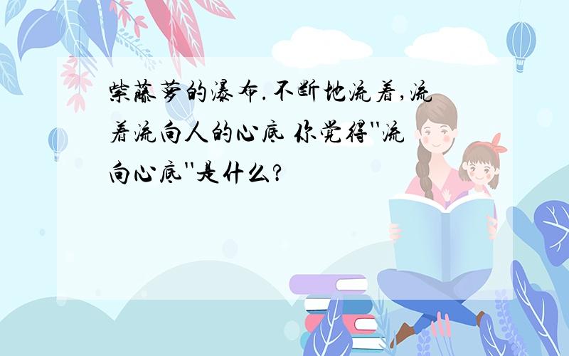 紫藤萝的瀑布.不断地流着,流着流向人的心底 你觉得''流向心底''是什么?