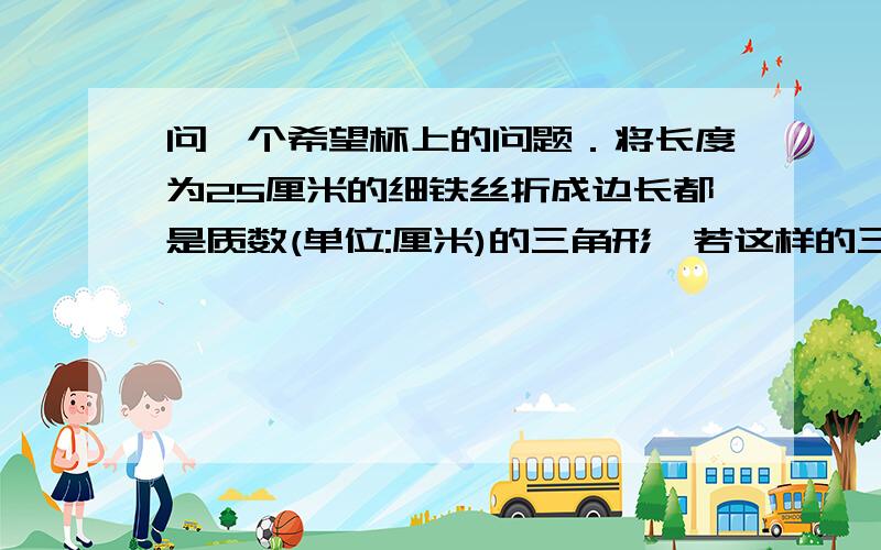 问一个希望杯上的问题．将长度为25厘米的细铁丝折成边长都是质数(单位:厘米)的三角形,若这样的三角形的三边的长分别是a,b,c,且满足a≤b≤c,则（a,b,c）有几组解?所构成的三角形都是什么类