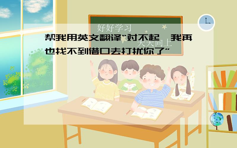 帮我用英文翻译“对不起,我再也找不到借口去打扰你了”