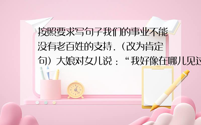 按照要求写句子我们的事业不能没有老百姓的支持.（改为肯定句）大娘对女儿说：“我好像在哪儿见过这位首长.”（间转叙述）警卫员对毛主席说,他已经叫乡亲们到花椒树下推碾了.（直接