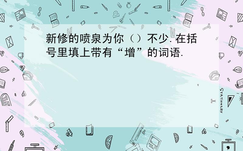 新修的喷泉为你（）不少.在括号里填上带有“增”的词语.