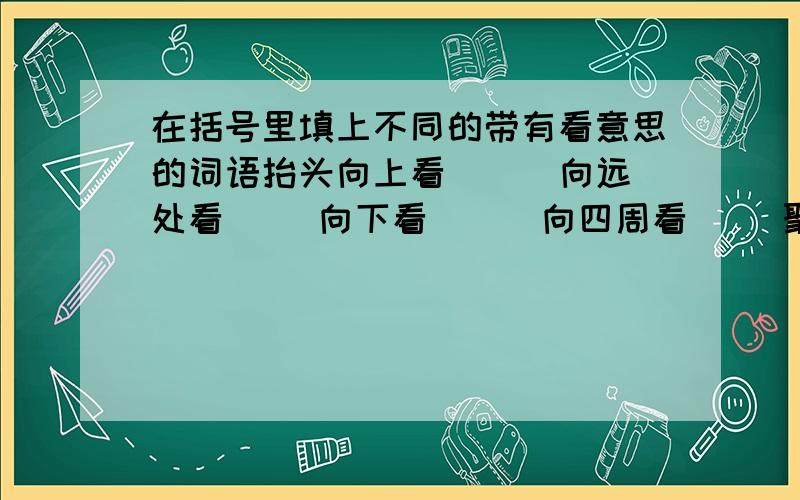 在括号里填上不同的带有看意思的词语抬头向上看（ ） 向远处看（ ）向下看（ ） 向四周看（ )聚精会神的看（ ） 快速的看（ ）斜着眼睛看（ ） 偷偷的看（ ）目光迅速向四周看（ ）如