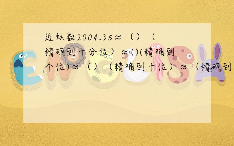 近似数2004.35≈（）（精确到十分位）≈()(精确到个位)≈（）（精确到十位）≈（精确到百位）≈（）（精确到千位）≈（）（保留一位有效数字）