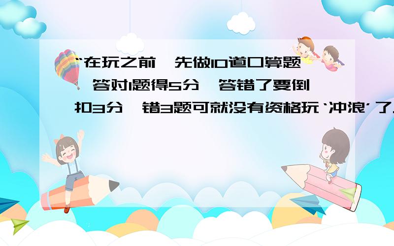 “在玩之前,先做10道口算题,答对1题得5分,答错了要倒扣3分,错3题可就没有资格玩‘冲浪’了.王明和陈丽全答对了,只有张华答10道题得了34分.请你想想,张华还能玩‘冲浪’吗?他答错了几道题