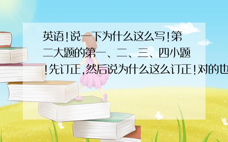 英语!说一下为什么这么写!第二大题的第一、二、三、四小题!先订正,然后说为什么这么订正!对的也要说原因,就是为什么填那个空!