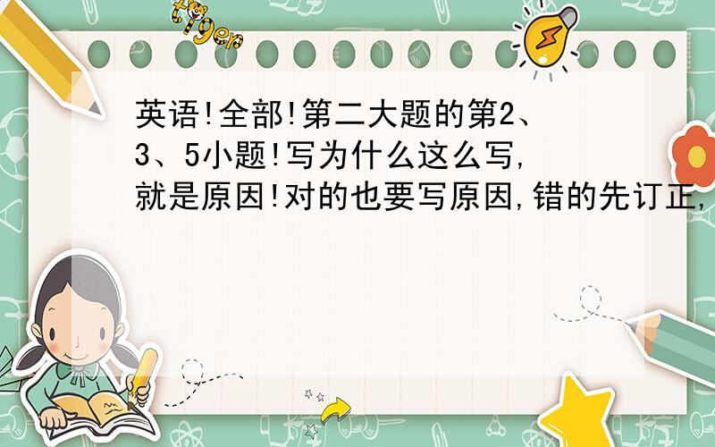 英语!全部!第二大题的第2、3、5小题!写为什么这么写,就是原因!对的也要写原因,错的先订正,然后再写原因!