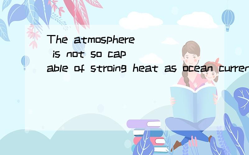 The atmosphere is not so capable of stroing heat as ocean currents.这句怎么翻译?再分析一下...