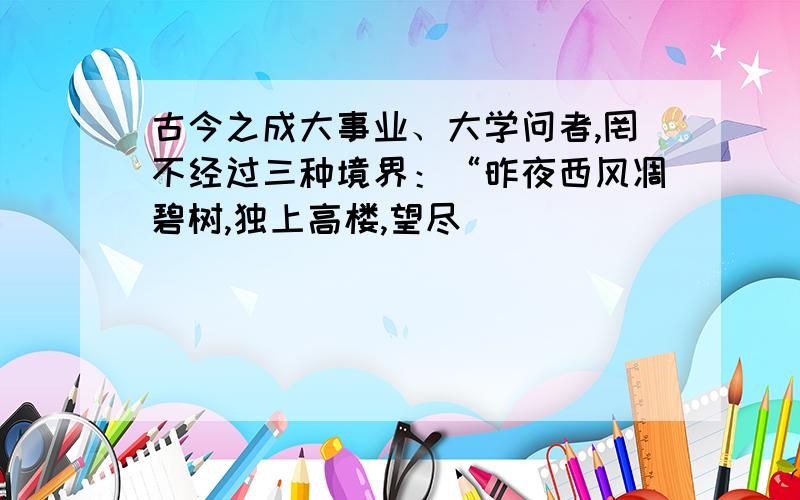 古今之成大事业、大学问者,罔不经过三种境界：“昨夜西风凋碧树,独上高楼,望尽