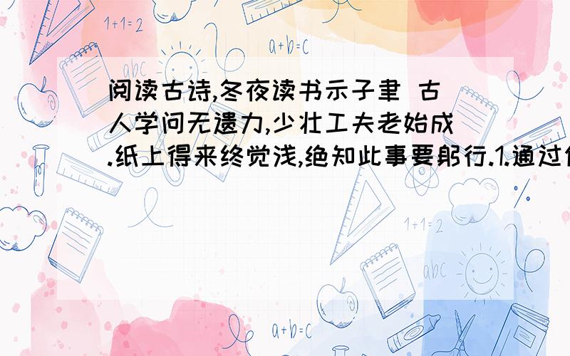 阅读古诗,冬夜读书示子聿 古人学问无遗力,少壮工夫老始成.纸上得来终觉浅,绝知此事要躬行.1.通过你对古诗的理解,用原诗句回答下列问题.（1）古人求学为什么要不遗余力、勤奋苦读?（2）