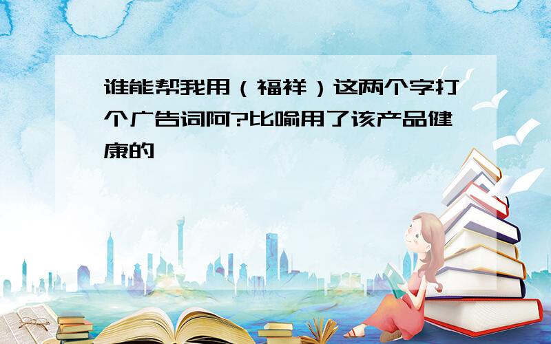 谁能帮我用（福祥）这两个字打个广告词阿?比喻用了该产品健康的