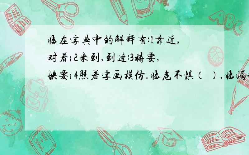 临在字典中的解释有:1靠近,对着;2来到,到达:3将要,快要;4照着字画模仿.临危不惧（ ）,临渴掘井( )急!