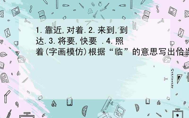 1.靠近,对着.2.来到,到达.3.将要,快要 .4.照着(字画模仿)根据“临”的意思写出恰当的词语