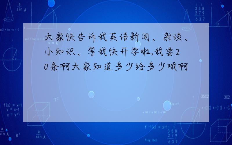 大家快告诉我英语新闻、杂谈、小知识、等我快开学啦,我要20条啊大家知道多少给多少哦啊