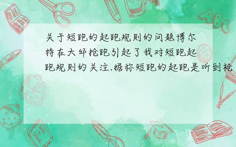 关于短跑的起跑规则的问题博尔特在大邱抢跑引起了我对短跑起跑规则的关注.据称短跑的起跑是听到枪声才能跑,不允许压枪,猜枪,抢枪.从发枪到运动员听到枪声这里面有一个极小的时间差,