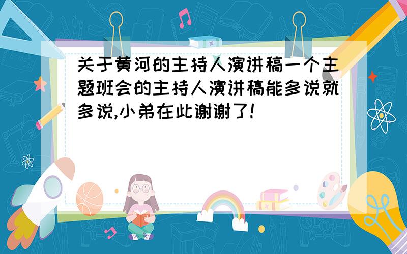 关于黄河的主持人演讲稿一个主题班会的主持人演讲稿能多说就多说,小弟在此谢谢了!