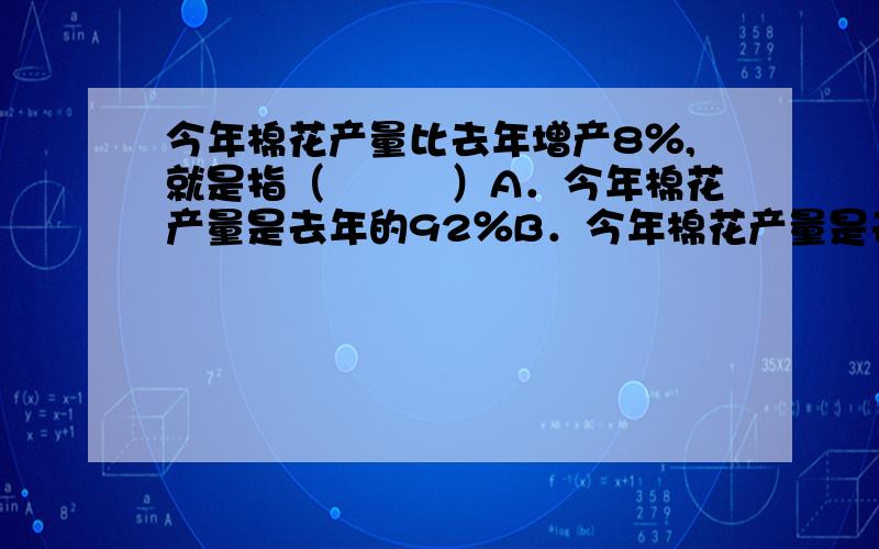 今年棉花产量比去年增产8％,就是指（　　　）A．今年棉花产量是去年的92％B．今年棉花产量是去年的108％C．去年棉花产量是今年年的92％